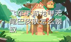 飞车手游龙甲无尾巴皮肤怎么领取