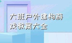 大班户外建构游戏教案大全