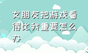 女朋友把游戏看得比我重要怎么办