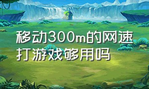 移动300m的网速打游戏够用吗