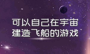 可以自己在宇宙建造飞船的游戏