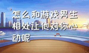 怎么和游戏男生相处让他对你心动呢