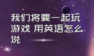 我们将要一起玩游戏 用英语怎么说