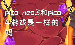 pico neo3和pico 4游戏是一样的吗