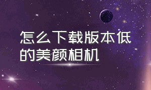 怎么下载版本低的美颜相机