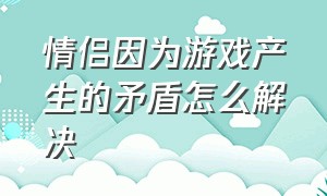 情侣因为游戏产生的矛盾怎么解决