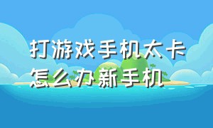 打游戏手机太卡怎么办新手机