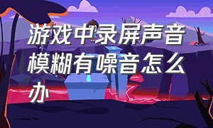 游戏中录屏声音模糊有噪音怎么办