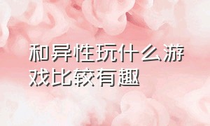 和异性玩什么游戏比较有趣