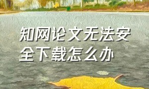 知网论文无法安全下载怎么办