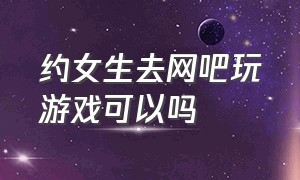 约女生去网吧玩游戏可以吗