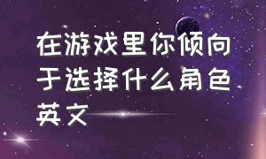 在游戏里你倾向于选择什么角色英文