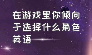 在游戏里你倾向于选择什么角色英语