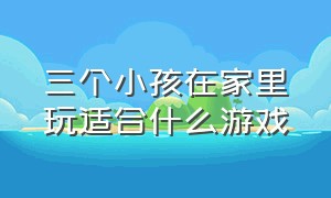 三个小孩在家里玩适合什么游戏