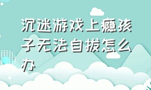 沉迷游戏上瘾孩子无法自拔怎么办