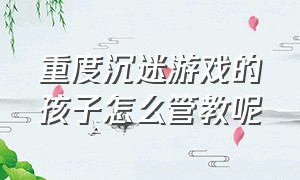 重度沉迷游戏的孩子怎么管教呢