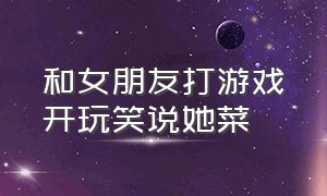 和女朋友打游戏开玩笑说她菜