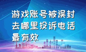 游戏账号被误封去哪里投诉电话最有效