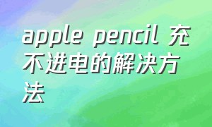 apple pencil 充不进电的解决方法