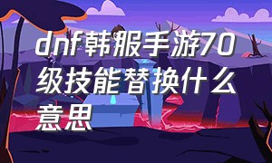 dnf韩服手游70级技能替换什么意思