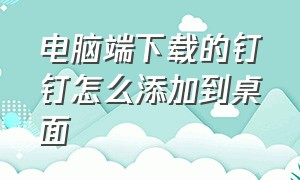 电脑端下载的钉钉怎么添加到桌面