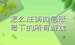 怎么注销微信账号下的所有游戏