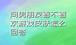 问男朋友喜不喜欢游戏皮肤怎么回答