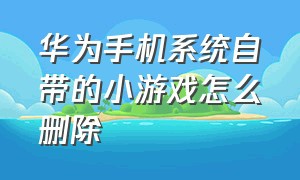 华为手机系统自带的小游戏怎么删除