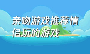 亲吻游戏推荐情侣玩的游戏