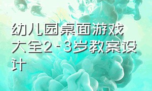 幼儿园桌面游戏大全2-3岁教案设计