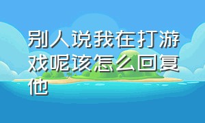 别人说我在打游戏呢该怎么回复他