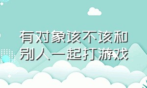 有对象该不该和别人一起打游戏