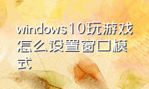 windows10玩游戏怎么设置窗口模式