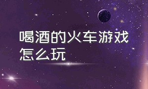 喝酒的火车游戏怎么玩