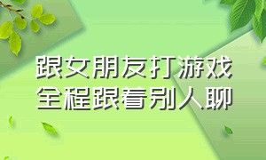 跟女朋友打游戏全程跟着别人聊