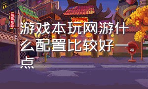 游戏本玩网游什么配置比较好一点