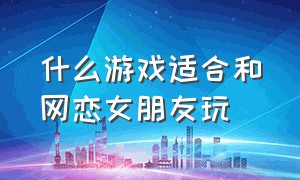 什么游戏适合和网恋女朋友玩