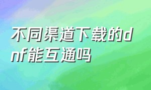 不同渠道下载的dnf能互通吗