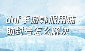 dnf手游韩服用辅助封号怎么解决