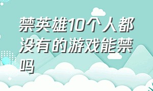 禁英雄10个人都没有的游戏能禁吗