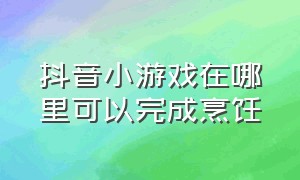 抖音小游戏在哪里可以完成烹饪