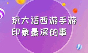 玩大话西游手游印象最深的事