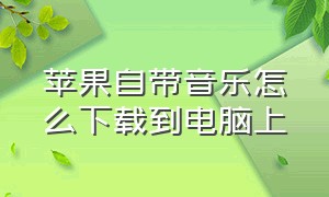 苹果自带音乐怎么下载到电脑上