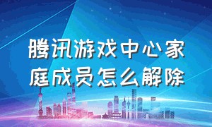 腾讯游戏中心家庭成员怎么解除