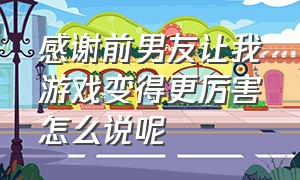 感谢前男友让我游戏变得更厉害怎么说呢