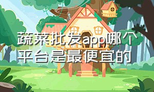 蔬菜批发app哪个平台是最便宜的