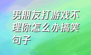 男朋友打游戏不理你怎么办搞笑句子