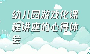 幼儿园游戏化课程讲座的心得体会