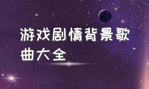 游戏剧情背景歌曲大全