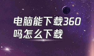 电脑能下载360吗怎么下载